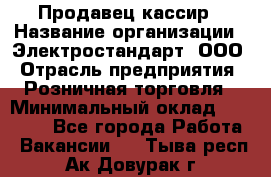 Продавец-кассир › Название организации ­ Электростандарт, ООО › Отрасль предприятия ­ Розничная торговля › Минимальный оклад ­ 22 000 - Все города Работа » Вакансии   . Тыва респ.,Ак-Довурак г.